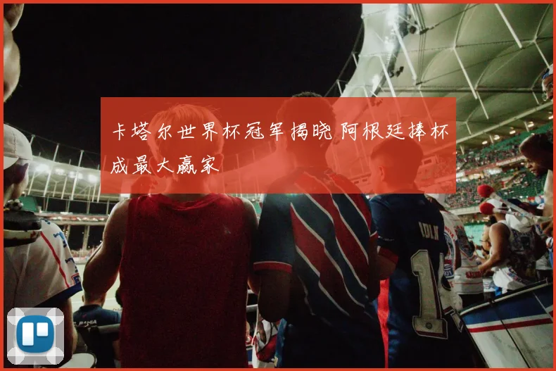 卡塔尔世界杯冠军揭晓 阿根廷捧杯成最大赢家