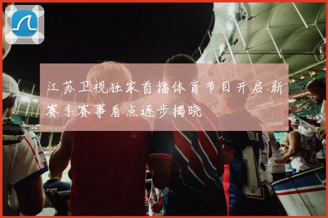 江苏卫视独家首播体育节目开启 新赛季赛事看点逐步揭晓