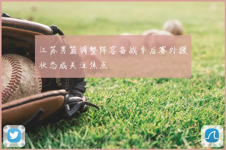 江苏男篮调整阵容备战季后赛外援状态成关注焦点