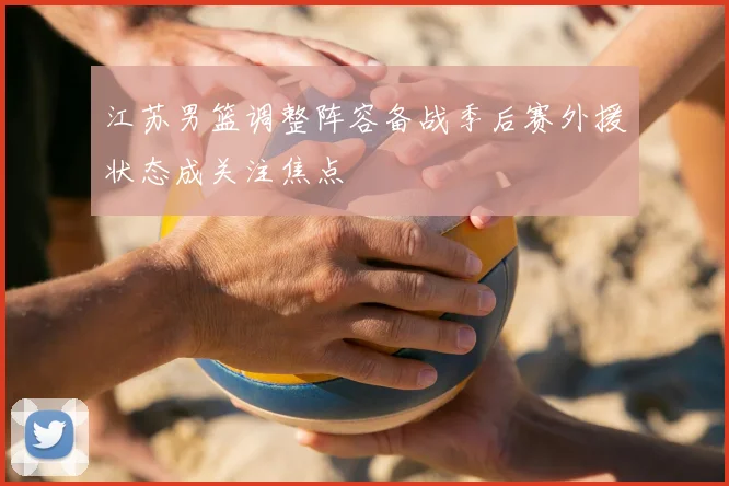 江苏男篮调整阵容备战季后赛外援状态成关注焦点