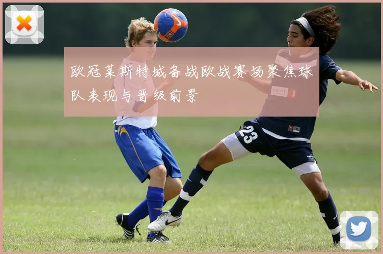 欧冠莱斯特城备战欧战赛场聚焦球队表现与晋级前景