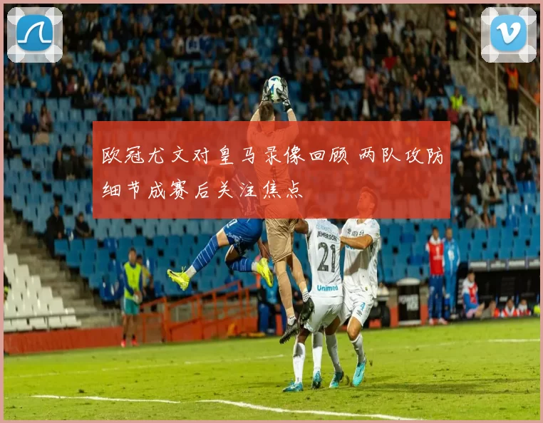 欧冠尤文对皇马录像回顾 两队攻防细节成赛后关注焦点