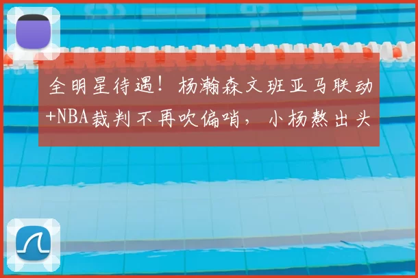 全明星待遇！杨瀚森文班亚马联动+NBA裁判不再吹偏哨，小杨熬出头