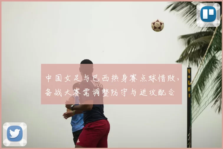 中国女足与巴西热身赛点球惜败，备战大赛需调整防守与进攻配合