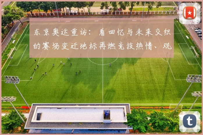 东京奥运重访：看回忆与未来交织的赛场变迁地标再燃竞技热情、观赛潮再起