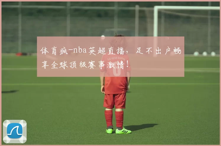 体育疯-nba英超直播，足不出户畅享全球顶级赛事激情！