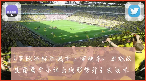 C罗欧洲杯雨战中上演绝杀,进球改变葡萄牙小组出线形势并引发战术调整