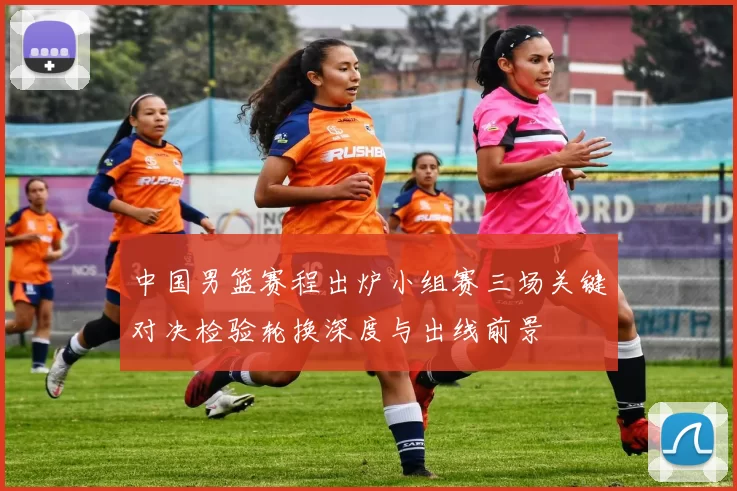 中国男篮赛程出炉小组赛三场关键对决检验轮换深度与出线前景