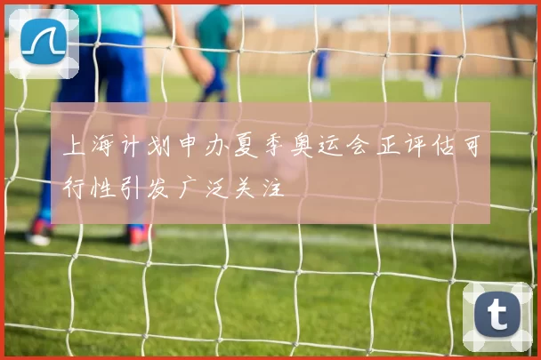 上海计划申办夏季奥运会正评估可行性引发广泛关注