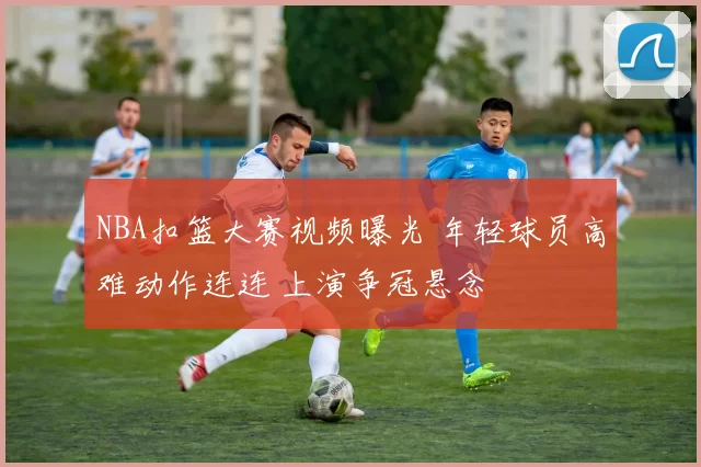 NBA扣篮大赛视频曝光 年轻球员高难动作连连 上演争冠悬念