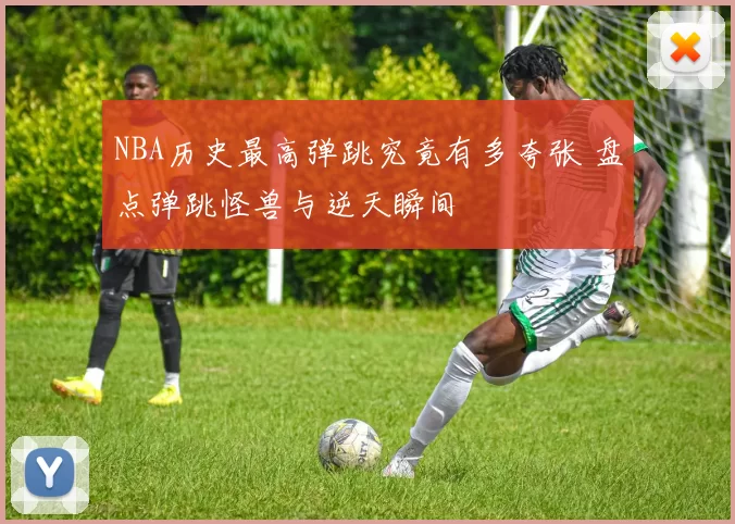 NBA历史最高弹跳究竟有多夸张 盘点弹跳怪兽与逆天瞬间