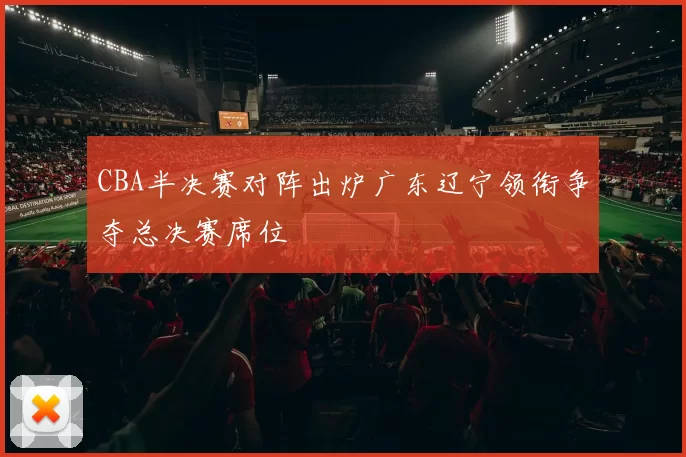 CBA半决赛对阵出炉广东辽宁领衔争夺总决赛席位