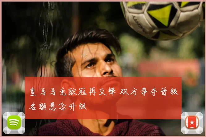 皇马马竞欧冠再交锋 双方争夺晋级名额悬念升级