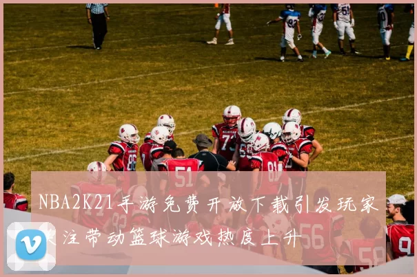 NBA2K21手游免费开放下载引发玩家关注带动篮球游戏热度上升