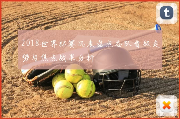 2018世界杯赛况表盘点各队晋级走势与焦点战果分析