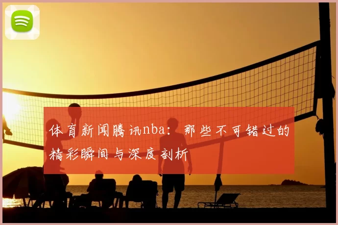 体育新闻腾讯nba：那些不可错过的精彩瞬间与深度剖析