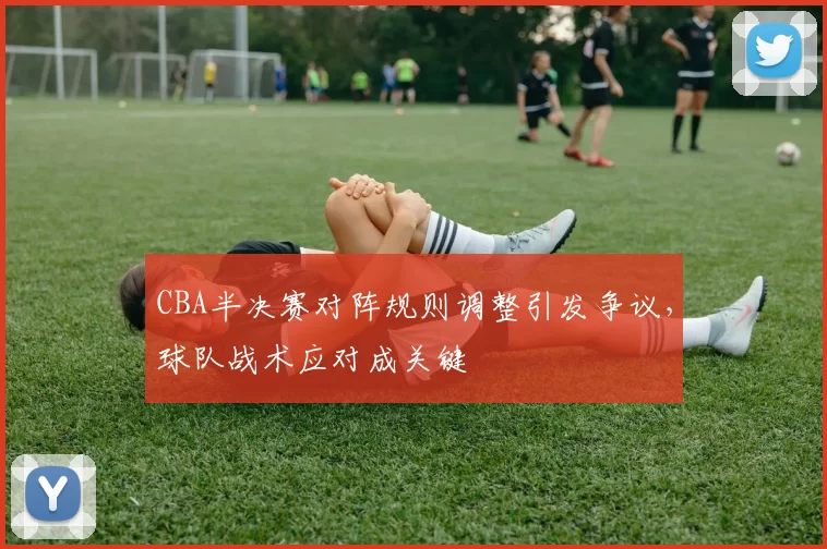 CBA半决赛对阵规则调整引发争议，球队战术应对成关键