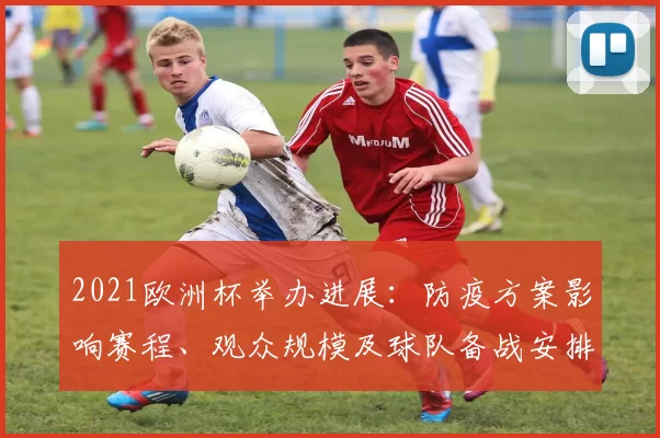 2021欧洲杯举办进展:防疫方案影响赛程、观众规模及球队备战安排