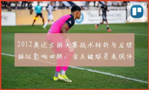 2012奥运女排决赛战术转折与后续排坛影响回顾，含关键球员表现评估