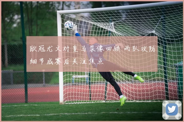 欧冠尤文对皇马录像回顾 两队攻防细节成赛后关注焦点
