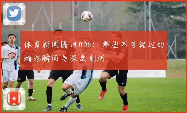 体育新闻腾讯nba：那些不可错过的精彩瞬间与深度剖析