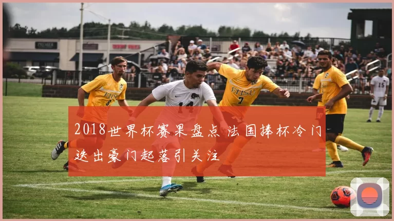 2018世界杯赛果盘点 法国捧杯冷门迭出豪门起落引关注