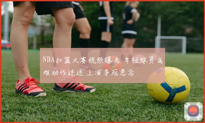 NBA扣篮大赛视频曝光 年轻球员高难动作连连 上演争冠悬念