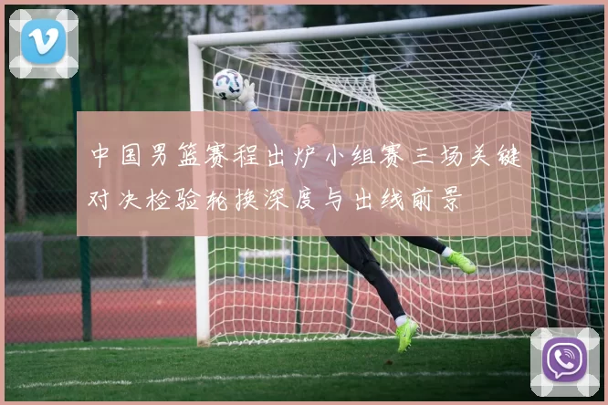 中国男篮赛程出炉小组赛三场关键对决检验轮换深度与出线前景