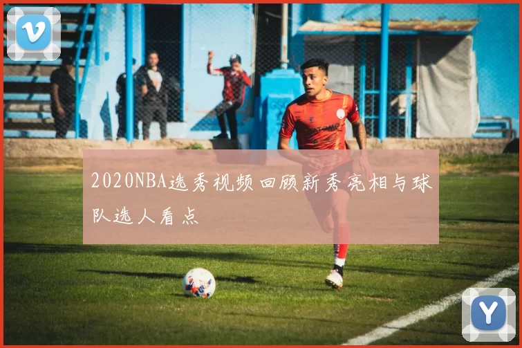 2020NBA选秀视频回顾新秀亮相与球队选人看点