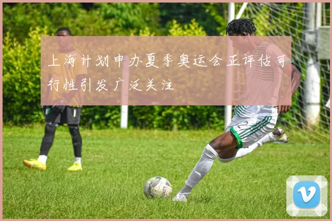 上海计划申办夏季奥运会正评估可行性引发广泛关注