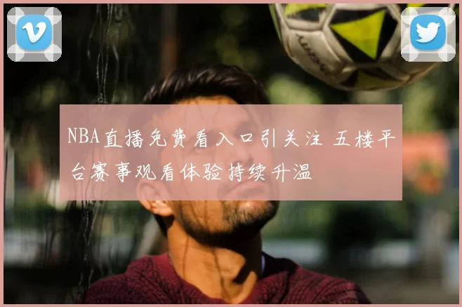 NBA直播免费看入口引关注 五楼平台赛事观看体验持续升温