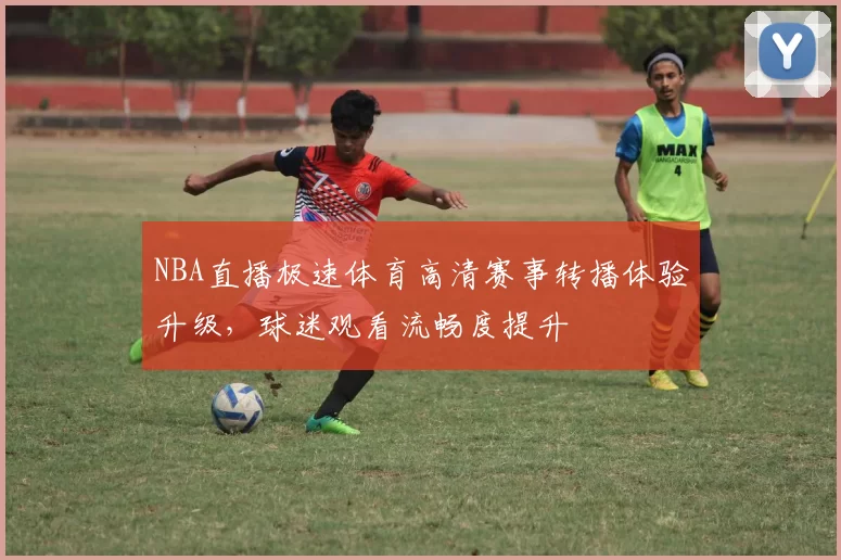 NBA直播极速体育高清赛事转播体验升级,球迷观看流畅度提升