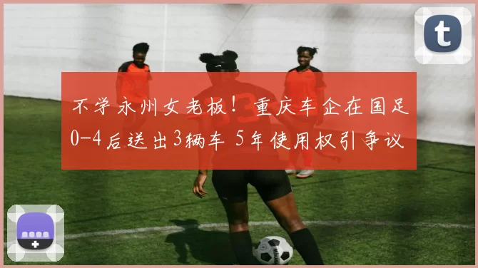 不学永州女老板!重庆车企在国足0-4后送出3辆车 5年使用权引争议