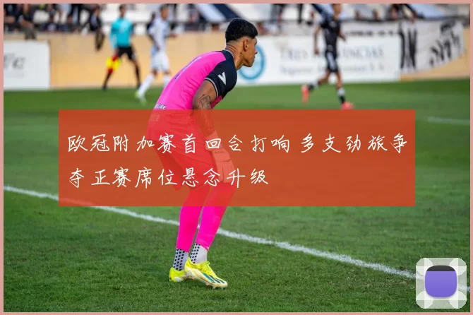 欧冠附加赛首回合打响 多支劲旅争夺正赛席位悬念升级