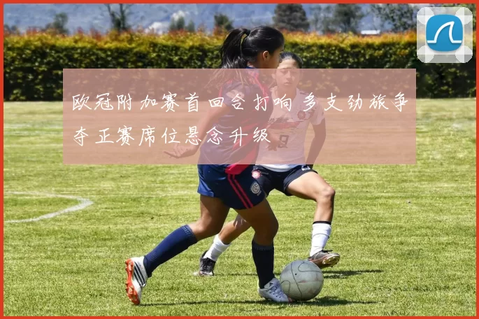 欧冠附加赛首回合打响 多支劲旅争夺正赛席位悬念升级