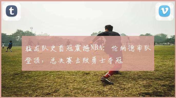 猛龙队史首冠震撼NBA：伦纳德率队登顶，总决赛击败勇士夺冠