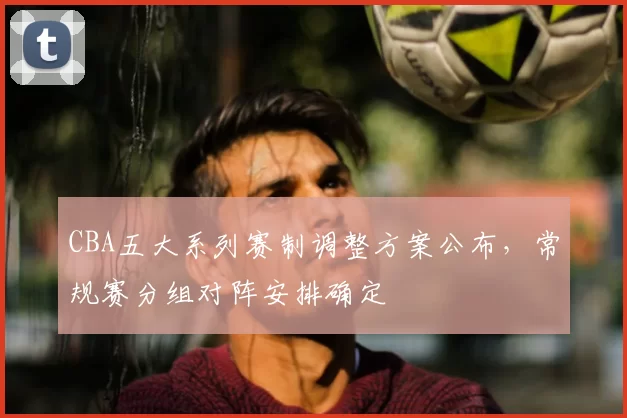 CBA五大系列赛制调整方案公布，常规赛分组对阵安排确定