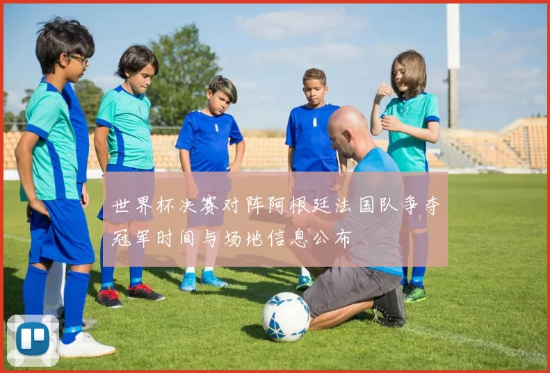 世界杯决赛对阵阿根廷法国队争夺冠军时间与场地信息公布