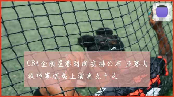 CBA全明星赛时间安排公布 正赛与技巧赛连番上演看点十足