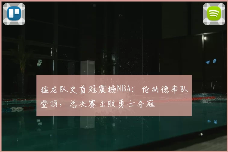 猛龙队史首冠震撼NBA：伦纳德率队登顶，总决赛击败勇士夺冠