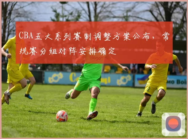 CBA五大系列赛制调整方案公布，常规赛分组对阵安排确定