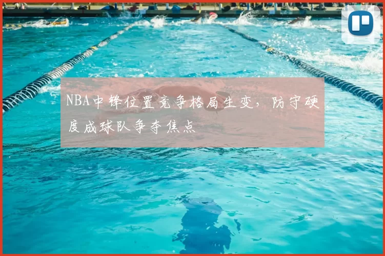 NBA中锋位置竞争格局生变，防守硬度成球队争夺焦点