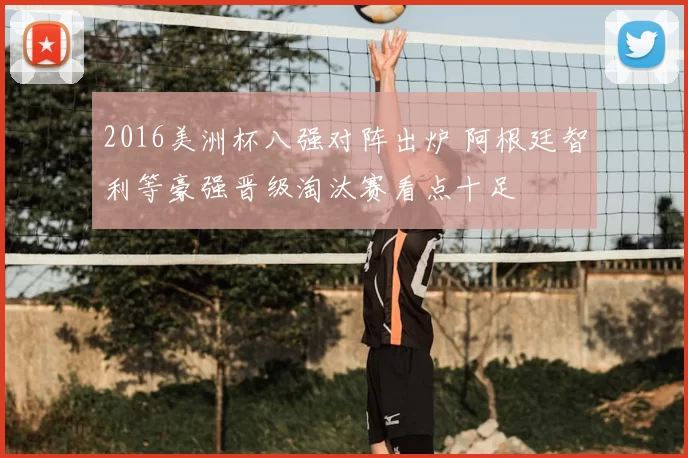 2016美洲杯八强对阵出炉 阿根廷智利等豪强晋级淘汰赛看点十足