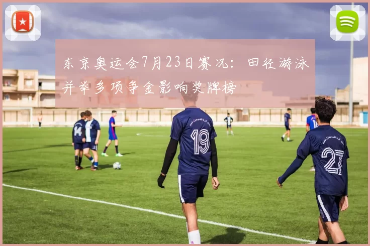 东京奥运会7月23日赛况：田径游泳并举多项争金影响奖牌榜