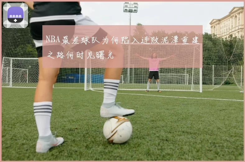 NBA最差球队为何陷入连败泥潭重建之路何时见曙光