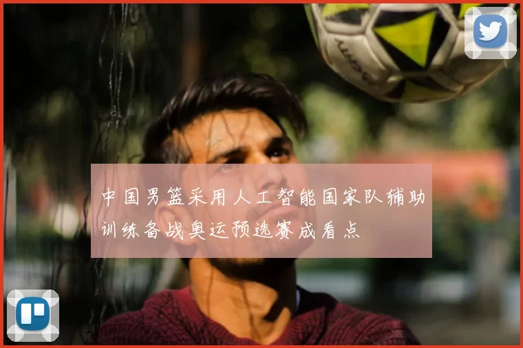 中国男篮采用人工智能国家队辅助训练备战奥运预选赛成看点