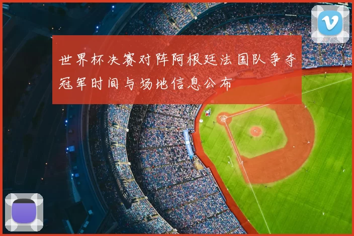 世界杯决赛对阵阿根廷法国队争夺冠军时间与场地信息公布