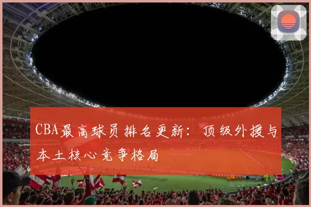 CBA最高球员排名更新:顶级外援与本土核心竞争格局