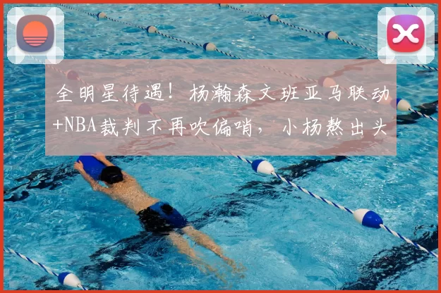 全明星待遇!杨瀚森文班亚马联动+NBA裁判不再吹偏哨,小杨熬出头