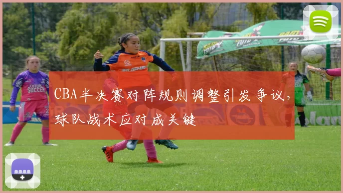 CBA半决赛对阵规则调整引发争议，球队战术应对成关键